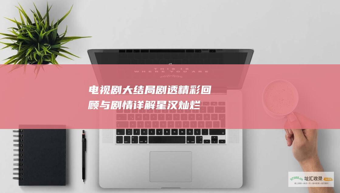 电视剧大结局剧透！精彩回顾与剧情详解 星汉灿烂