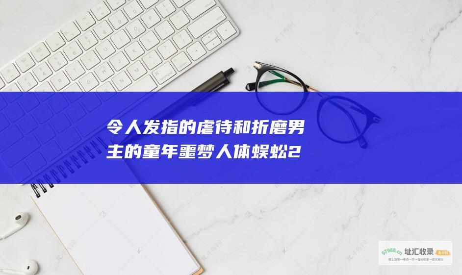 令人发指的虐待和折磨男主的童年噩梦人体蜈蚣2