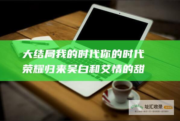 大结局我的时代你的时代荣耀归来吴白和艾情的甜