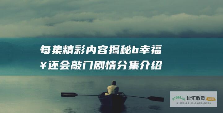 每集精彩内容揭秘 b 幸福来还会敲门 剧情分集介绍大全 b