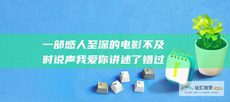一部感人至深的电影 不及时说声我爱你 讲述了错过的爱和迟到的告白