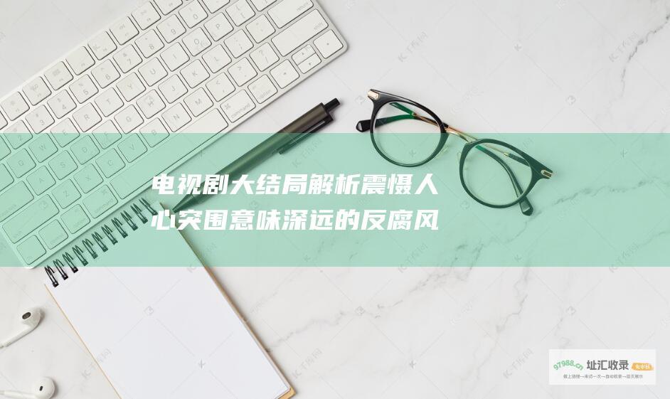 电视剧大结局解析 震慑人心 突围 意味深远的反腐风暴