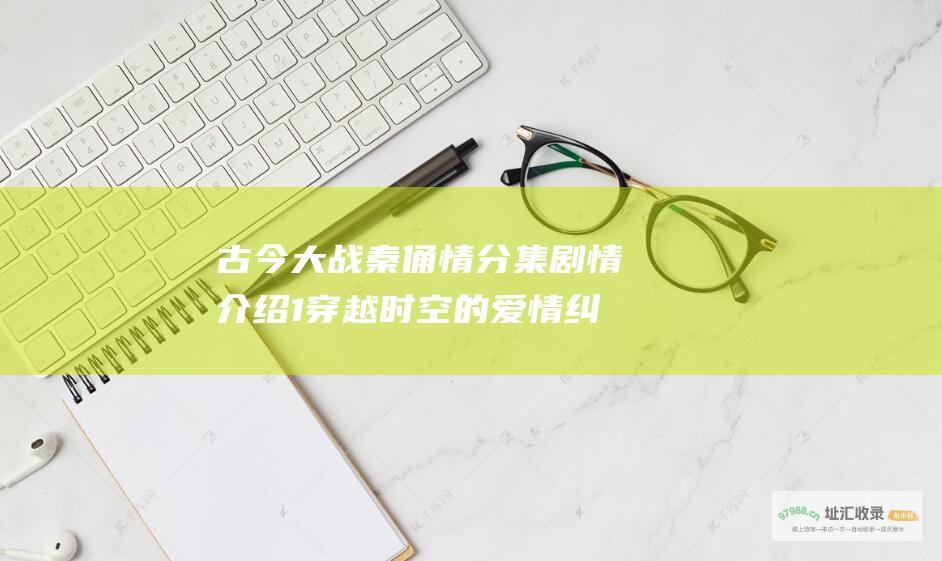 古今大战秦俑情分集剧情介绍1穿越时空的爱情纠