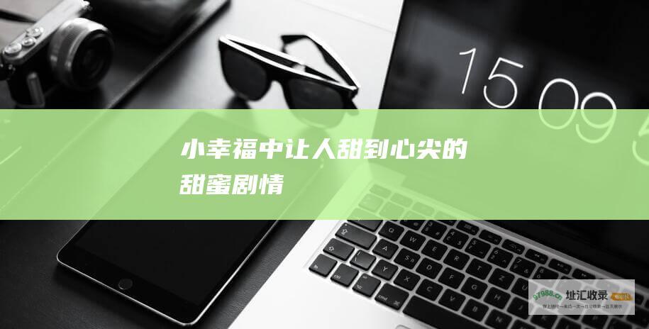 小幸福中让人甜到心尖的甜蜜剧情