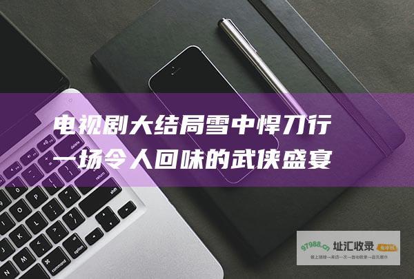 电视剧大结局雪中悍刀行一场令人回味的武侠盛宴