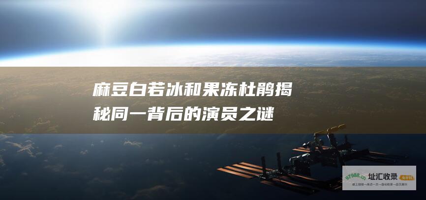 麻豆白若冰和果冻杜鹃揭秘同一背后的演员之谜