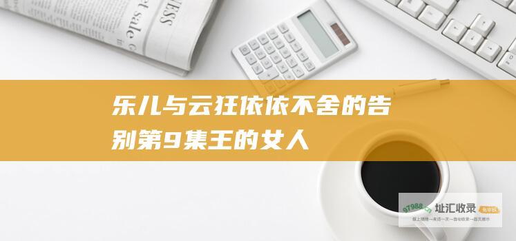 乐儿与云狂依依不舍的告别第9集王的女人
