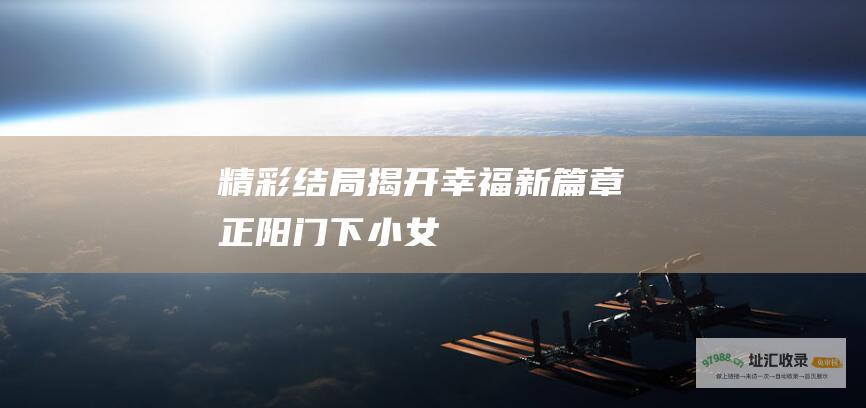 精彩结局揭开幸福新篇章正阳门下小女