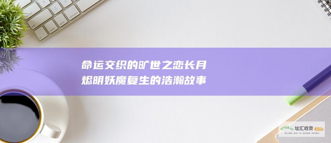 命运交织的旷世之恋长月烬明妖魔复生的浩瀚故事