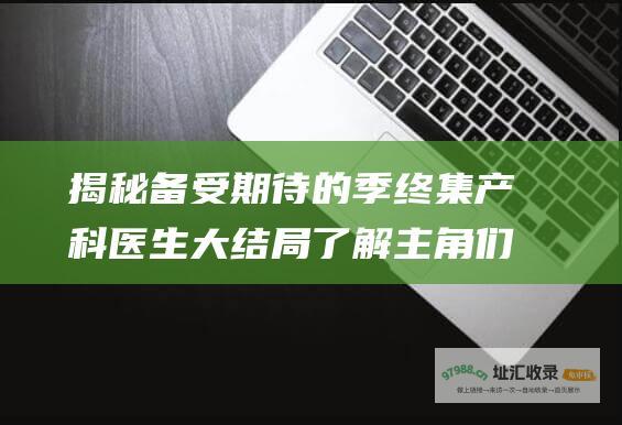 揭秘备受期待的季终集产科医生大结局了解主角们