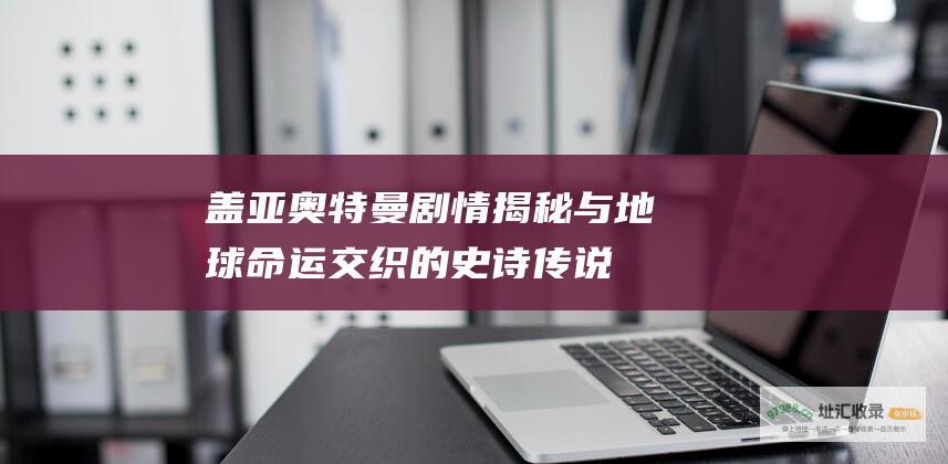 盖亚奥特曼剧情 揭秘与地球命运交织的史诗传说