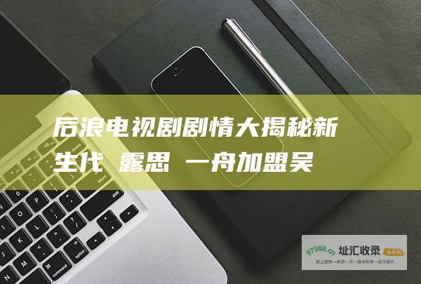 后浪电视剧剧情大揭秘新生代趙露思羅一舟加盟吴