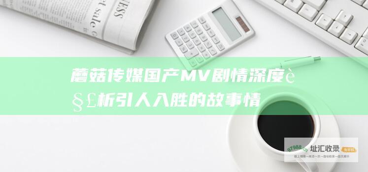蘑菇传媒国产MV剧情深度解析引人入胜的故事情