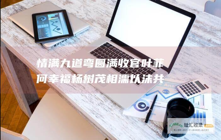 情满九道弯圆满收官 叶菲何幸福杨树茂相濡以沫共度余生