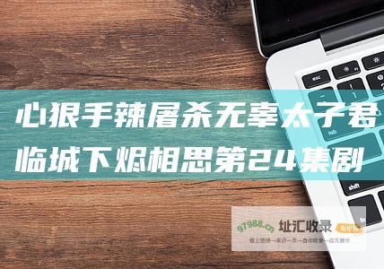 心狠手辣屠杀无辜太子君临城下烬相思第24集剧