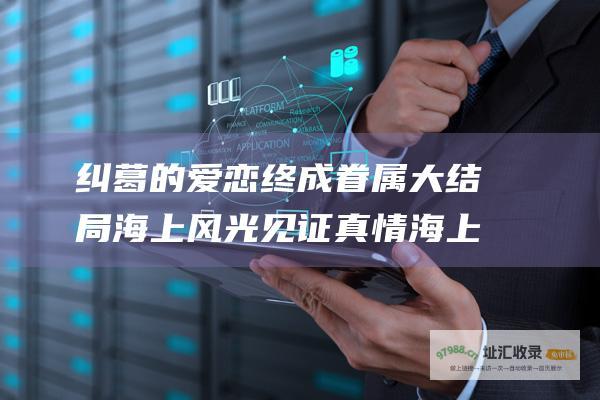 纠葛的爱恋终成眷属 大结局 海上风光见证真情 海上繁花