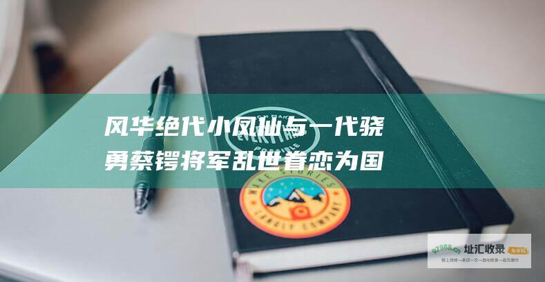 风华绝代小凤仙与一代骁勇蔡锷将军乱世眷恋为国
