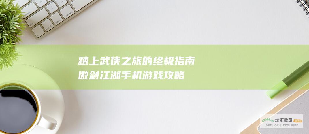踏上武侠之旅的终极指南 傲剑江湖手机游戏攻略