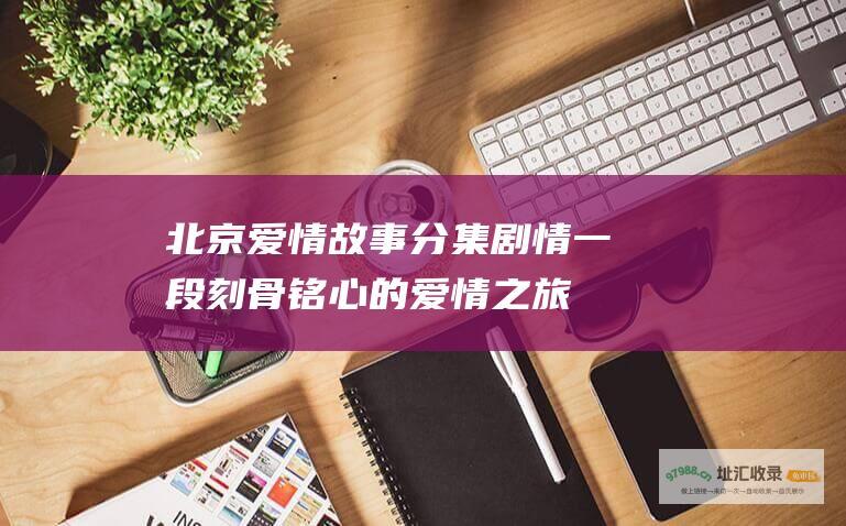北京爱情故事分集剧情一段刻骨铭心的爱情之旅