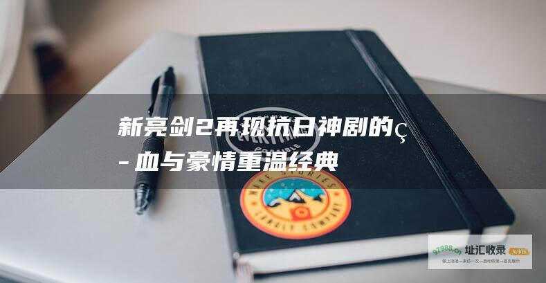 新亮剑2再现抗日神剧的热血与豪情重温经典