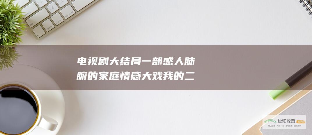 电视剧大结局一部感人肺腑的家庭情感大戏我的二
