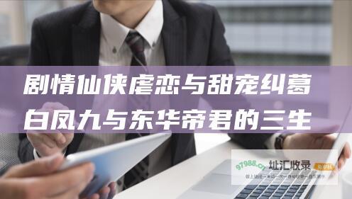 剧情仙侠虐恋与甜宠纠葛白凤九与东华帝君的三生