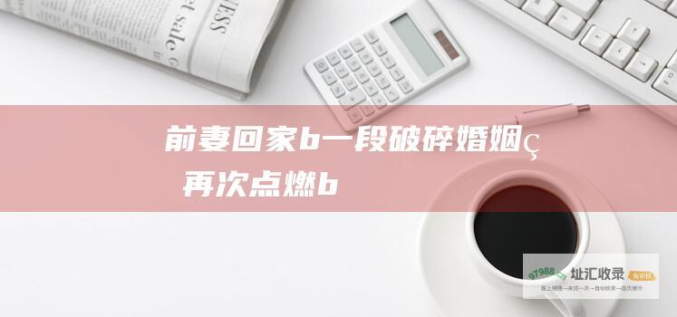 前妻回家b一段破碎婚姻的再次点燃b