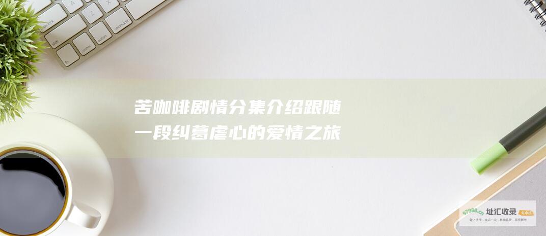 苦咖啡剧情分集介绍 跟随一段纠葛 虐心的爱情之旅