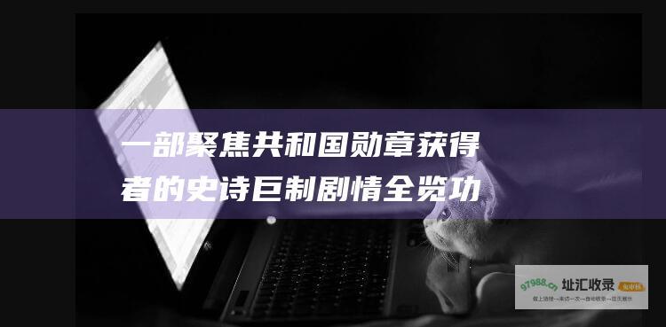 一部聚焦共和国勋章获得者的史诗巨制 剧情全览 功勋