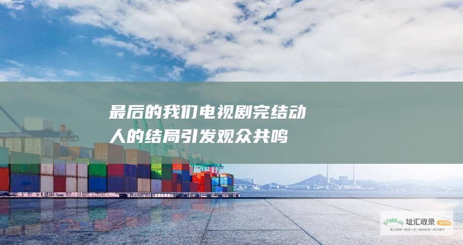 最后的我们电视剧完结动人的结局引发观众共鸣
