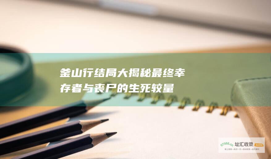 釜山行结局大揭秘最终幸存者与丧尸的生死较量
