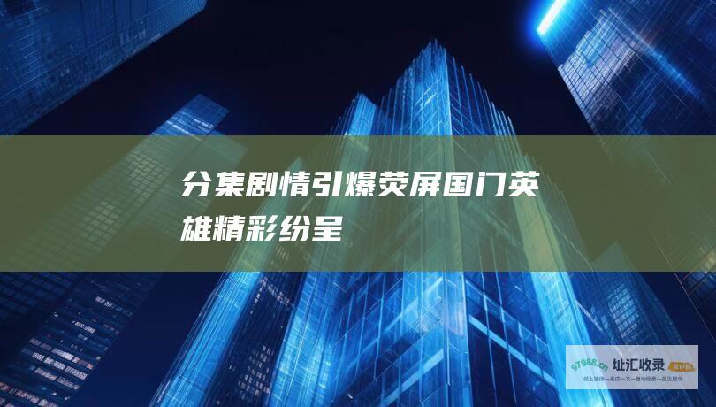 分集剧情引爆荧屏国门英雄精彩纷呈