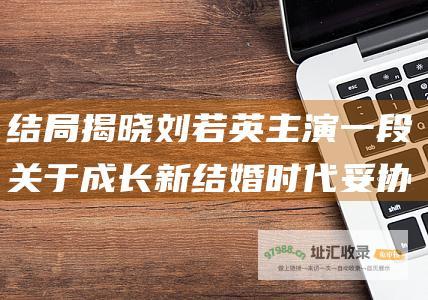 结局揭晓 刘若英主演 一段关于成长 新结婚时代 妥协和选择的真实婚姻之旅