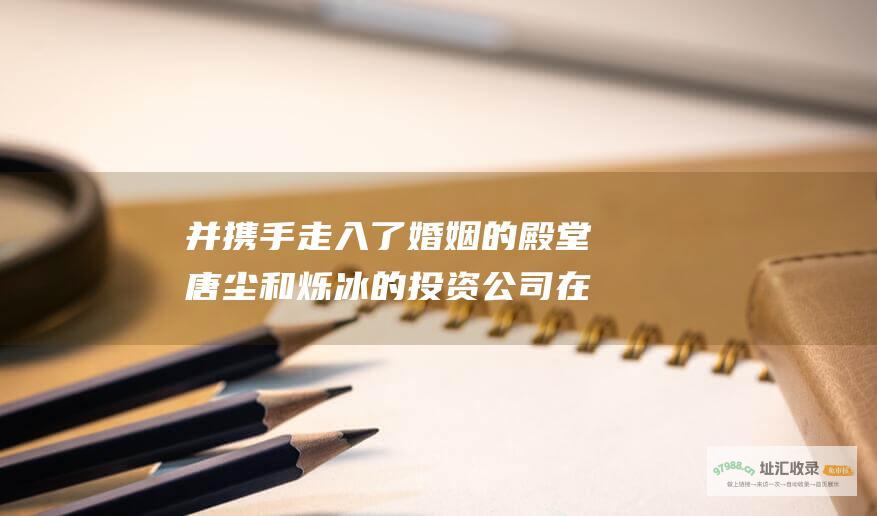 并携手走入了婚姻的殿堂唐尘和烁冰的投资公司在