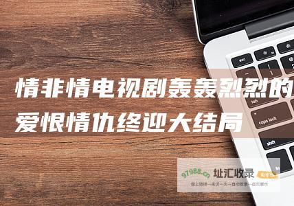 情非情电视剧 轰轰烈烈的爱恨情仇终迎大结局