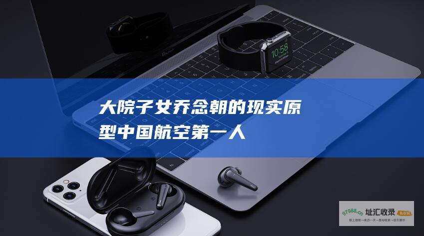 大院子女乔念朝的现实原型中国航空第一人