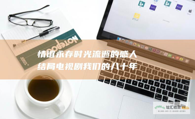 情谊永存时光流逝的感人结局电视剧我们的八十年