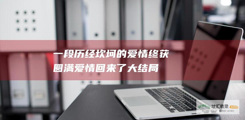 一段历经坎坷的爱情终获圆满爱情回来了大结局