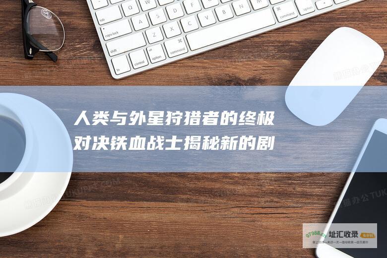 人类与外星狩猎者的终极对决 铁血战士 揭秘新 的剧情