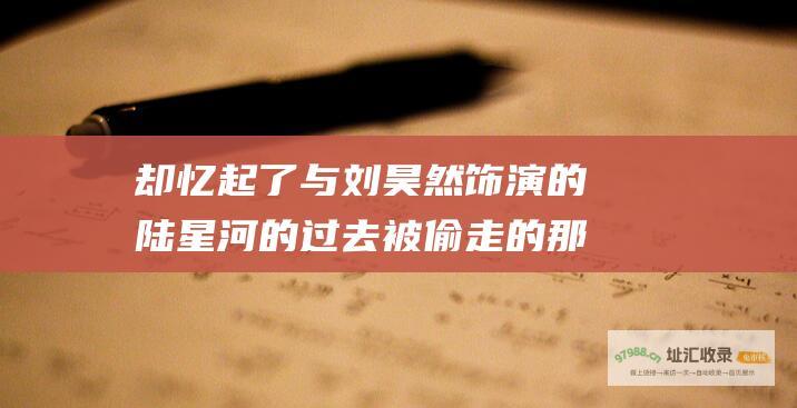 却忆起了与刘昊然饰演的陆星河的过去被偷走的那