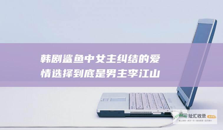 韩剧鲨鱼中女主纠结的爱情选择到底是男主李江山