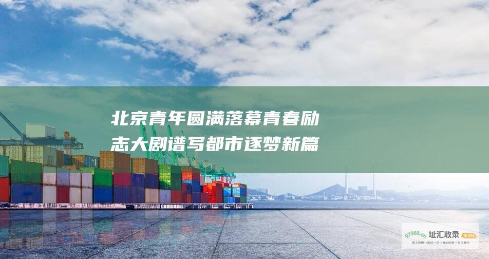 北京青年圆满落幕青春励志大剧谱写都市逐梦新篇