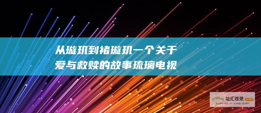 从璇玑到褚璇玑 一个关于爱与救赎的故事 琉璃电视剧全集剧情