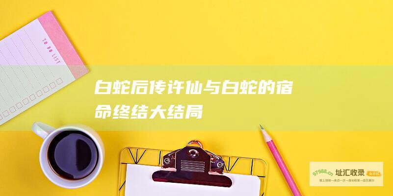 白蛇后传许仙与白蛇的宿命终结大结局