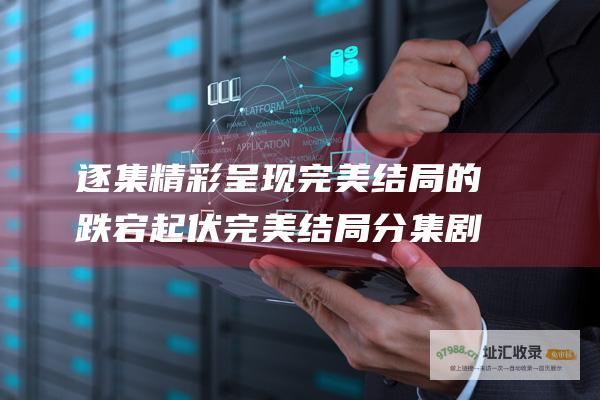 逐集精彩呈现完美结局的跌宕起伏完美结局分集剧