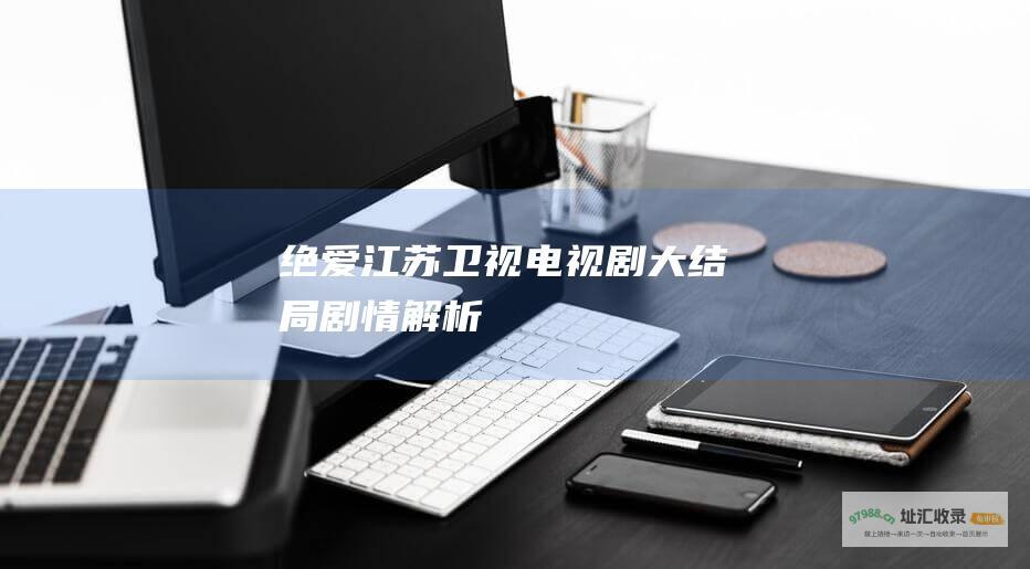 绝爱江苏卫视电视剧大结局剧情解析