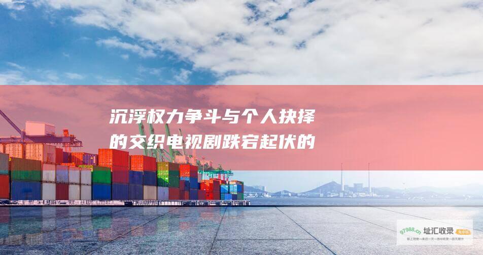 沉浮权力争斗与个人抉择的交织电视剧跌宕起伏的