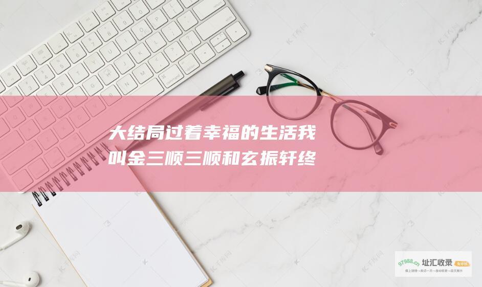大结局过着幸福的生活我叫金三顺三顺和玄振轩终