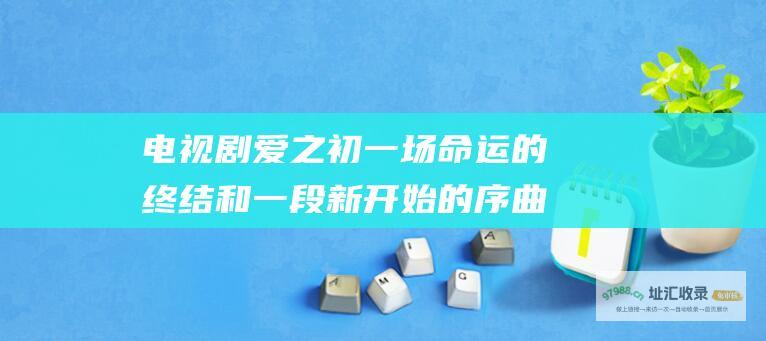 电视剧爱之初一场命运的终结和一段新开始的序曲