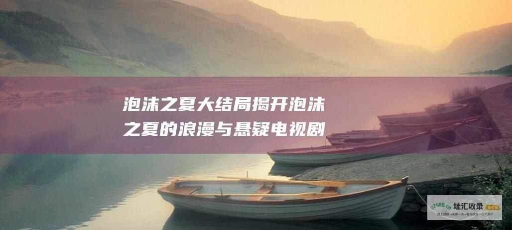 泡沫之夏大结局 揭开泡沫之夏的浪漫与悬疑 电视剧剧情简介带你深入其境